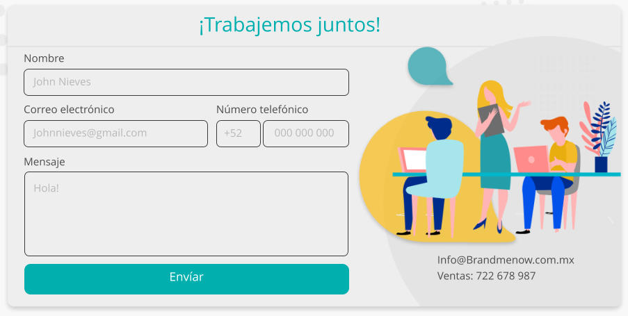 Envíar Mensaje Correo electrónico Nombre Número telefónico ¡Trabajemos juntos! Info@Brandmenow.com.mx Ventas: 722 678 987 John Nieves Johnnieves@gmail.com Hola! 000 000 000 +52